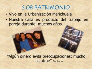 S 08 PATRIMONIO
• Vivo en la Urbanización Marichuela
• Nuestra casa es producto del trabajo en
pareja durante muchos años.
“Algún dinero evita preocupaciones; mucho,
las atrae” Confucio
 