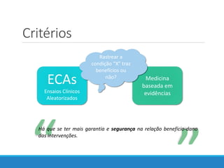 Medicina
baseada em
evidências
Critérios
“
“
Há que se ter mais garantia e segurança na relação benefício-dano
das intervenções.
ECAs
Ensaios Clínicos
Aleatorizados
Rastrear a
condição “X” traz
benefícios ou
não?
 