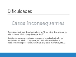 Dificuldades
• Processos neutros e de natureza incerta. “Qual irá se desenvolver, ou
não, num caso clínico propriamente dito?”
• Criação de novas categorias de doenças, chamadas limítrofes ou
borderlines (intolerância à glicose, hipotireoidismo subclínico,
neoplasias intraepiteliais cervicais NICs, displasias mamárias, etc...)
Casos Inconsequentes
 