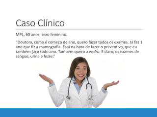Caso Clínico
MPL, 60 anos, sexo feminino.
“Doutora, como é começo de ano, quero fazer todos os exames. Já faz 1
ano que fiz a mamografia. Está na hora de fazer o preventivo, que eu
também faço todo ano. Também quero a endro. E claro, os exames de
sangue, urina e fezes.”
 