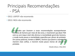 Principais Recomendações
- PSA
• 2012: USPSTF não recomenda
• 2013: INCA não recomenda
“
“
Os estudos que levaram a essas recomendações acompanharam
milhares de homens por mais de dez anos, e mostraram que fazer PSA
com ou sem toque retal não diminui a mortalidade geral dos homens,
e muda muito pouco a mortalidade específica por câncer de próstata.
Em outras palavras, lembra a SBMFC, homens que fazem o exame não
morrem mais velhos, e morrem muito pouco menos de câncer de
próstata.
Cláudia Collucci, 3 Nov 2015
 