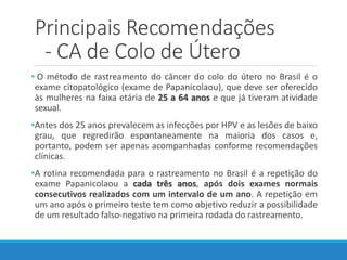 Principais Recomendações
- CA de Colo de Útero
• O método de rastreamento do câncer do colo do útero no Brasil é o
exame citopatológico (exame de Papanicolaou), que deve ser oferecido
às mulheres na faixa etária de 25 a 64 anos e que já tiveram atividade
sexual.
•Antes dos 25 anos prevalecem as infecções por HPV e as lesões de baixo
grau, que regredirão espontaneamente na maioria dos casos e,
portanto, podem ser apenas acompanhadas conforme recomendações
clínicas.
•A rotina recomendada para o rastreamento no Brasil é a repetição do
exame Papanicolaou a cada três anos, após dois exames normais
consecutivos realizados com um intervalo de um ano. A repetição em
um ano após o primeiro teste tem como objetivo reduzir a possibilidade
de um resultado falso-negativo na primeira rodada do rastreamento.
 
