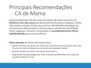 Principais Recomendações
- CA de Mama
• Aproximadamente 5% dos casos de câncer de mama ocorrem em
mulheres com alto risco para desenvolvimento dessa neoplasia. Ainda
não existem ensaios clínicos que tenham identificado estratégias de
rastreamento diferenciadas e eficazes para redução de mortalidade
neste subgrupo. Portanto, recomenda-se acompanhamento clínico
individualizado para essas mulheres.
• Risco elevado de câncer de mama inclui:
• história familiar de câncer de mama em parente de primeiro grau antes dos
50 anos ou câncer bilateral ou de ovário em qualquer idade;
• história familiar de câncer de mama masculino e;
• diagnóstico histopatológico de lesão mamária proliferativa com atipia ou
neoplasia lobular in situ.
 