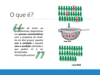 ““
Aplicação de testes ou
procedimentos diagnósticos
em pessoas assintomáticas
com o propósito de dividi-
las em dois grupos: aquelas
sem a condição e aquelas
com a condição rastreada e
que podem vir a ser
beneficiadas pela
intervenção precoce.
O que é?
 