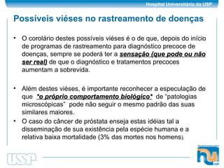 Possíveis viéses no rastreamento de doenças O corolário destes possíveis viéses é o de que, depois do início de programas de rastreamento para diagnóstico precoce de doenças, sempre se poderá ter a  sensação (que pode ou não ser real)  de que o diagnóstico e tratamentos precoces aumentam a sobrevida. Além destes viéses, é importante reconhecer a especulação de que  *o próprio comportamento biológico*   de “patologias microscópicas”  pode não seguir o mesmo padrão das suas similares maiores. O caso do câncer de próstata enseja estas idéias tal a disseminação de sua existência pela espécie humana e a relativa baixa mortalidade (3% das mortes nos homens ). 
