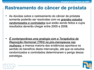 Rastreamento do câncer de próstata As dúvidas sobre o rastreamento do câncer de próstata somente poderão ser resolvidas com os  grandes estudos randomizados e controlados  que estão sendo feitos e cujos resultados deverão chegar entre 2005 e 2008. É contemporânea uma analogia com a Terapêutica da Reposição Hormonal (TRH) na pós-menopausa nas mulheres:  a imensa maioria das evidências apontava no sentido do benefício desta intervenção, até que os estudos randomizados e controlados determinaram o perigo dessa estratégia. 