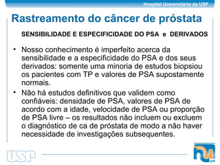 Rastreamento do câncer de próstata Nosso conhecimento é imperfeito acerca da sensibilidade e a especificidade do PSA e dos seus derivados: somente uma minoria de estudos biopsiou os pacientes com TP e valores de PSA supostamente normais. Não há estudos definitivos que validem como confiáveis: densidade de PSA, valores de PSA de acordo com a idade, velocidade de PSA ou proporção de PSA livre – os resultados não incluem ou excluem o diagnóstico de ca de próstata de modo a não haver necessidade de investigações subsequentes. SENSIBILIDADE E ESPECIFICIDADE DO PSA  e  DERIVADOS 