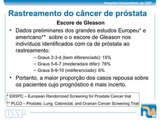 Rastreamento do câncer de próstata Dados preliminares dos grandes estudos Europeu* e americano**  sobre o o escore de Gleason nos indivíduos identificados com ca de próstata ao rastreamento: Graus 2-3-4 (bem diferenciado): 15% Graus 5-6-7 (moderada/e difer): 76% Graus 8-9-10 (indiferenciado): 6% Portanto, a maior proporção dos casos repousa sobre os pacientes cujo prognóstico é mais incerto. Escore de Gleason * ERSPC – European Randomized Screening for Prostate Cancer trial ** PLCO – Prostate, Lung, Colorectal, and Ovarian Cancer Screening Trial 