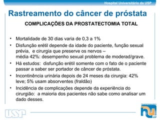Rastreamento do câncer de próstata Mortalidade de 30 dias varia de 0,3 a 1% Disfunção erétil depende da idade do paciente, função sexual prévia,  e cirurgia que preserve os nervos –  média 42%: desempenho sexual problema de moderad/grave. Há estudos:  disfunção erétil somente com o fato de o paciente passar a saber ser portador de câncer de próstata. Incontinência urinária depois de 24 meses da cirurgia: 42% leve; 5% usam absorventes (fraldão) Incidência de complicações depende da experiência do cirurgião:  a maioria dos pacientes não sabe como analisar um dado desses. COMPLICAÇÕES DA PROSTATECTOMIA TOTAL 