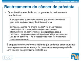 Rastreamento do câncer de próstata Questão ética envolvida em programas de rastreamento populacional: A situação ética quando um paciente que procura um médico para pedir ajuda por causa de sintomas é uma. Entretanto, quando  *o próprio médico* vai propor rastrear doenças (isto é, buscar problemas) em uma pessoa absolutamente sã, sem sintomas,  o compromisso ético é redobrado :  espera-se que o médico não vá infligir um dano, em vez de um benefício  -  há a necessidade de se ter muito mais certezas nesse caso. É angustiante conviver com a idéia de que podemos estar causando dano a pessoas na esperança de que as estamos protegendo de uma doença que jamais iria molestá-las. 