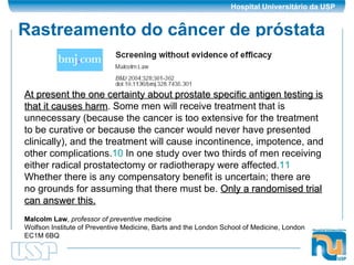 Rastreamento do câncer de próstata At present the one certainty about prostate specific antigen testing is that it causes harm . Some men will receive treatment that is unnecessary (because the cancer is too extensive for the treatment to be curative or because the cancer would never have presented clinically), and the treatment will cause incontinence, impotence, and other complications. 10  In one study over two thirds of men receiving either radical prostatectomy or radiotherapy were affected. 11  Whether there is any compensatory benefit is uncertain; there are no grounds for assuming that there must be.  Only a randomised trial can answer this.   Malcolm Law ,  professor of preventive medicine   Wolfson Institute of Preventive Medicine, Barts and the London School of Medicine, London EC1M 6BQ  