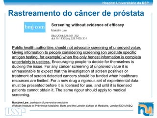 Rastreamento do câncer de próstata Public health authorities should not advocate screening of unproved value.   Giving information to people considering screening (on prostate specific antigen testing, for example) when the only honest information is complete uncertainty is useless.  Encouraging people to decide for themselves is ducking the issue. For any cancer screening of unproved value it is unreasonable to expect that the investigation of screen positives or treatment of screen detected cancers should be funded when healthcare resources are limited. For a new drug a rigorous set of experimental data must be presented before it is licensed for use, and until it is licensed patients cannot obtain it. The same rigour should apply to medical screening.  Malcolm Law ,  professor of preventive medicine   Wolfson Institute of Preventive Medicine, Barts and the London School of Medicine, London EC1M 6BQ  