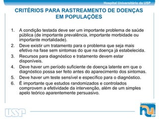 CRITÉRIOS PARA RASTREAMENTO DE DOENÇAS EM POPULAÇÕES A condição testada deve ser um importante problema de saúde pública (de importante prevalência, importante morbidade ou importante mortalidade). Deve existir um tratamento para o problema que seja mais efetivo na fase sem sintomas do que na doença já estabelecida. Recursos para diagnóstico e tratamento devem estar disponíveis. Deve haver um período suficiente de doença latente em que o diagnóstico possa ser feito antes do aparecimento dos sintomas. Deve haver um teste sensível e específico para o diagnóstico. É importante que estudos randomizados e controlados comprovem a efetividade da intervenção, além de um simples apelo teórico aparentemente persuasivo. 