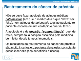 Rastreamento do câncer de próstata Não se deve fazer apologia de atitudes médicas  paternalistas  (em que o médico dita o que “deve” ser feito), nem atitudes de  autonomia  total ao paciente (o paciente escolhe em um cardápio o que vai fazer). A apologia é a da  decisão  *compartilhada*   que, de resto, sempre foi a posição escolhida pela medicina bem feita, desde tempos imemoriais. Os resultados do rastreamento do câncer de próstata são muito incertos e o paciente deve estar consciente dessa incerteza (dos benefícios e riscos). 