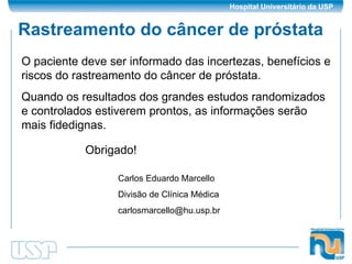 Rastreamento do câncer de próstata O paciente deve ser informado das incertezas, benefícios e riscos do rastreamento do câncer de próstata. Quando os resultados dos grandes estudos randomizados e controlados estiverem prontos, as informações serão mais fidedignas. Obrigado! Carlos Eduardo Marcello Divisão de Clínica Médica [email_address] 