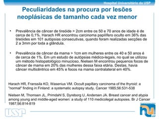 Peculiaridades na procura por lesões neoplásicas de tamanho cada vez menor Prevalência de câncer de tireóide > 2cm entre os 50 e 70 anos de idade é de cerca de 0,1%. Harach HR encontrou carcinoma papilífero oculto em 36% das tireóides em 101 autópsias consecutivas, quando foram realizadas secções de 2 a 3mm por toda a glândula. Prevalência de câncer da mama > 1cm em mulheres entre os 40 e 50 anos é de cerca de 1%. Em um estudo de autópsias médico-legais, no qual se utilizou um método histopatológico minucioso, Nielsen M encontrou pequenos focos de câncer de mama em 20% das mulheres dessa faixa etária. Destas, havia câncer multicêntrico em 45% e focos na mama contralateral em 40%. Harach HR, Franssila KO, Wasenius VM. Occult papillary carcinoma of the thyroid: a "normal" finding in Finland: a systematic autopsy study.  Cancer 1985;56:531-538  Nielsen M, Thomsen JL, Primdahl S, Dyreborg U, Andersen JA. Breast cancer and atypia among young and middle-aged women: a study of 110 medicolegal autopsies.  Br J Cancer 1987;56:814-819  