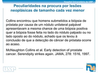 Peculiaridades na procura por lesões neoplásicas de tamanho cada vez menor Collins encontrou que homens submetidos a biópsia de próstata por causa de um nódulo unilateral palpável apresentavam a mesma chance de uma biópsia positiva quer a biópsia fosse feita no lado do nódulo palpado ou no lado oposto ao do nódulo, achado que os levou à conclusão de que a detecção de câncer de próstata ocorre ao acaso. McNaughton Collins et al. Early detection of prostate cancer. Serendipity strikes again. JAMA, 278: 1516, 1997. 