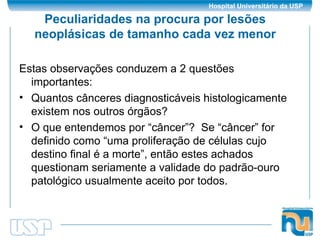 Peculiaridades na procura por lesões neoplásicas de tamanho cada vez menor Estas observações conduzem a 2 questões importantes: Quantos cânceres diagnosticáveis histologicamente existem nos outros órgãos? O que entendemos por “câncer”?  Se “câncer” for definido como “uma proliferação de células cujo destino final é a morte”, então estes achados questionam seriamente a validade do padrão-ouro patológico usualmente aceito por todos. 