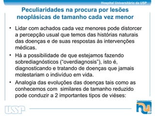 Peculiaridades na procura por lesões neoplásicas de tamanho cada vez menor Lidar com achados cada vez menores pode distorcer a percepção usual que temos das histórias naturais das doenças e de suas respostas às intervenções médicas.  Há a possibilidade de que estejamos fazendo sobrediagnósticos (“overdiagnosis”), isto é, diagnosticando e tratando de doenças que jamais molestariam o indivíduo em vida. Analogia das evoluções das doenças tais como as conhecemos com  similares de tamanho reduzido pode conduzir a 2 importantes tipos de viéses: 