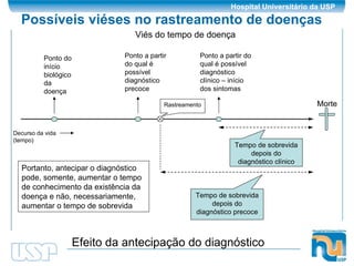 Possíveis viéses no rastreamento de doenças Morte Ponto do início biológico da doença Ponto a partir do qual é possível diagnóstico precoce Ponto a partir do qual é possível diagnóstico clínico – início dos sintomas Tempo de sobrevida depois do diagnóstico clínico Tempo de sobrevida depois do diagnóstico precoce Efeito da antecipação do diagnóstico Portanto, antecipar o diagnóstico pode, somente, aumentar o tempo de conhecimento da existência da doença e não, necessariamente, aumentar o tempo de sobrevida Decurso da vida (tempo) Rastreamento Viés do tempo de doença 