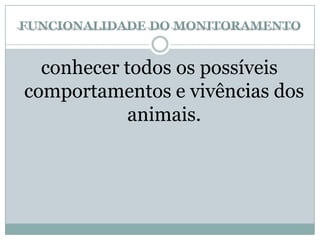 FUNCIONALIDADE DO MONITORAMENTO
conhecer todos os possíveis
comportamentos e vivências dos
animais.
 