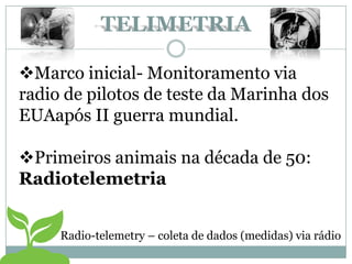Marco inicial- Monitoramento via
radio de pilotos de teste da Marinha dos
EUAapós II guerra mundial.
Primeiros animais na década de 50:
Radiotelemetria
Radio-telemetry – coleta de dados (medidas) via rádio
TELIMETRIA
 