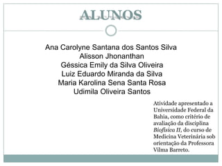 ALUNOS
Ana Carolyne Santana dos Santos Silva
Alisson Jhonanthan
Géssica Emily da Silva Oliveira
Luiz Eduardo Miranda da Silva
Maria Karolina Sena Santa Rosa
Udimila Oliveira Santos
Atividade apresentado a
Universidade Federal da
Bahia, como critério de
avaliação da disciplina
Biofísica II, do curso de
Medicina Veterinária sob
orientação da Professora
Vilma Barreto.
 