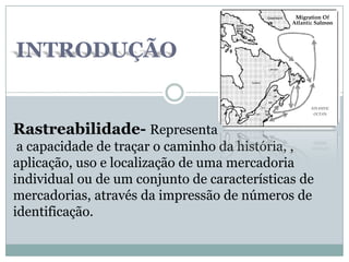 INTRODUÇÃO
Rastreabilidade- Representa
a capacidade de traçar o caminho da história, ,
aplicação, uso e localização de uma mercadoria
individual ou de um conjunto de características de
mercadorias, através da impressão de números de
identificação.
 