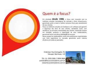 Quem é a focus?
Em atividade desde 1986, a Focus vem inovando com as
melhores soluções tecnológicas do mercado e forte infraestrutura,
garantindo assim a maior e melhor estrutura física para atendimento
de seus clientes.
Possui as melhores soluções em hardware e em software para garantir
a segurança dos bens de seus clientes, atendendo assim, com
excelência, as principais necessidades dos clientes. Investindo sempre
em inovação, pesquisa e capacitação de seus colaboradores,
garantindo assim uma eficaz prestação de serviços.
Nossa equipe de colaboradores conta com profissionais especializados
com forte experiência no mercado, garantindo assim máxima
eficiência em todas as operações.
Endereço: Rua Cantagalo, 74,
Tatuapé, São Paulo – SP
TEL: 11- 2935-2081 / 2894-3864
contato@focusrastreadores.com.br
www.focusrastreadores.com.br
 