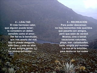 4 – LEALTAD 5 – RECREACION
El más hermoso valor, Para poder descansar,
que alguien pueda tener; no hay momentos más queridos
lo considero un deber, que pasarla con amigos,
sensible como el amor. pero que sean de verdad.
Ser fiel es la bendición, Música, cine o tamal,
que nos aparta del mal, vacaciones naturales,
hoy lo puedo asegurar, playa, mar, cañaduzales,
ante Dios y ante su altar. baile, alegría por montón.
A mis amigos jamás, (¿) La risa es la solución,
los podría defraudar. para desterrar los males.
 