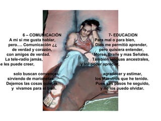 6 – COMUNICACIÓN 7- EDUCACION
A mi si me gusta hablar, Para mal o para bien,
pero…. Comunicación ¿¿ Dios me permitió aprender,
de verdad y corazón, pero quisiera entender,
con amigos de verdad. Morse, Braile y mas Señales.
La tele-radio jamás, También lenguas ancestrales,
se les puede creer, y así poder apreciar,
solo buscan convencer, agradecer y estimar,
sirviendo de marionetas. los Maestros que he tenido.
Dejemos las cosas quietas, Pues sus pasos he seguido,
y vivamos para el bien. y no los puedo olvidar.
 