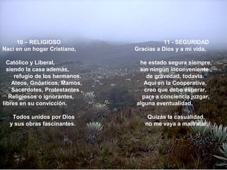 10 – RELIGIOSO 11 - SEGURIDAD
Nací en un hogar Cristiano, Gracias a Dios y a mi vida,
Católico y Liberal, he estado segura siempre,
siendo la casa además, sin ningún inconveniente ,
refugio de los hermanos. de gravedad, todavía.
Ateos, Gnósticos, Mamos, Aquí en la Cooperativa,
Sacerdotes, Protestantes , creo que debo esperar,
Religiosos o ignorantes, para a conciencia juzgar,
libres en su convicción. alguna eventualidad.
Todos unidos por Dios Quizás la casualidad,
y sus obras fascinantes. no me vaya a maltratar.
 