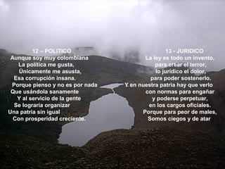 12 – POLITICO 13 - JURIDICO
Aunque soy muy colombiana La ley es todo un invento,
La política me gusta, para crear el terror,
Únicamente me asusta, lo jurídico el dolor,
Esa corrupción insana. para poder sostenerlo.
Porque pienso y no es por nada Y en nuestra patria hay que verlo
Que usándola sanamente con normas para engañar
Y al servicio de la gente y poderse perpetuar,
Se lograría organizar en los cargos oficiales.
Una patria sin igual Porque para peor de males,
Con prosperidad creciente. Somos ciegos y de atar
 