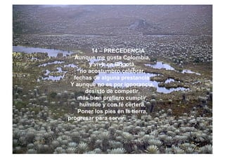 14 – PRECEDENCIA
Aunque me gusta Colombia,
y vivir en Bogotá,
no acostumbro celebrar,
fechas de alguna prestancia.
Y aunque no es por ignorancia,
desisto de competir,
más bien prefiero cumplir,
humilde y con fé certera,
Poner los pies en ls tierra,
progresar para servir.
 