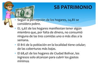  Según la percepción de los hogares, 24,8% se
considera pobre.
 EL 5,6% de los hogares manifiestan tener algún
miembro que, por falta de dinero, no consumió
ninguna de las tres comidas uno o más días a la
semana.
 El 81% de la población en la localidad tiene celular;
de las coberturas más bajas.
 El 68,4% de los hogares de Ciudad Bolívar, los
ingresos solo alcanzan para cubrir los gastos
mínimos
S8 PATRIMONIO
 
