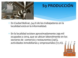  En Ciudad Bolívar, 54,1% de los trabajadores en la
localidad está en la informalidad.
 En la localidad existen aproximadamente 299 mil
ocupados a 2014, que se ubican laboralmente en los
sectores de comercio y restaurantes (24%),
actividades inmobiliarias y empresariales (17,1%).
S9 PRODUCCIÓN
 
