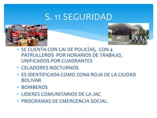  SE CUENTA CON CAI DE POLICÍAS, CON 4
PATRULLEROS POR HORARIOS DE TRABAJO,
UNIFICADOS POR CUADRANTES
 CELADORES NOCTURNOS
 ES IDENTIFICADA COMO ZONA ROJA DE LA CIUDAD
BOLIVAR
 BOMBEROS
 LIDERES COMUNITARIOS DE LA JAC
 PROGRAMAS DE EMERGENCIA SOCIAL.
S. 11 SEGURIDAD
 