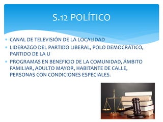  CANAL DE TELEVISIÓN DE LA LOCALIDAD
 LIDERAZGO DEL PARTIDO LIBERAL, POLO DEMOCRÁTICO,
PARTIDO DE LA U
 PROGRAMAS EN BENEFICIO DE LA COMUNIDAD, ÁMBITO
FAMILIAR, ADULTO MAYOR, HABITANTE DE CALLE,
PERSONAS CON CONDICIONES ESPECIALES.
S.12 POLÍTICO
 