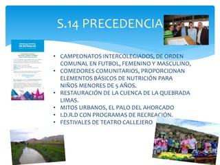 S.14 PRECEDENCIA
• CAMPEONATOS INTERCOLEGIADOS, DE ORDEN
COMUNAL EN FUTBOL, FEMENINO Y MASCULINO,
• COMEDORES COMUNITARIOS, PROPORCIONAN
ELEMENTOS BÁSICOS DE NUTRICIÓN PARA
NIÑOS MENORES DE 5 AÑOS.
• RESTAURACIÓN DE LA CUENCA DE LA QUEBRADA
LIMAS.
• MITOS URBANOS, EL PALO DEL AHORCADO
• I.D.R.D CON PROGRAMAS DE RECREACIÓN.
• FESTIVALES DE TEATRO CALLEJERO
 