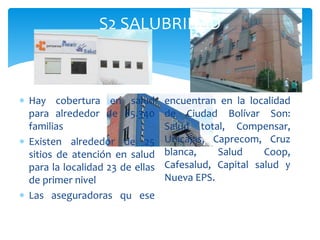  Hay cobertura en salud
para alrededor de 85.340
familias
 Existen alrededor de 25
sitios de atención en salud
para la localidad 23 de ellas
de primer nivel
 Las aseguradoras qu ese
encuentran en la localidad
de Ciudad Bolívar Son:
Salud total, Compensar,
Unicajas, Caprecom, Cruz
blanca, Salud Coop,
Cafesalud, Capital salud y
Nueva EPS.
S2 SALUBRIDAD
 