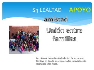 S4 LEALTAD
Las riñas se dan sobre todo dentro de las mismas
familias, en donde se ven afectadas especialmente
las mujere y los niños.
 