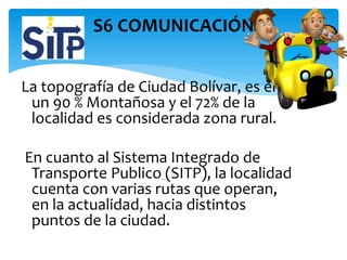 La topografía de Ciudad Bolívar, es en
un 90 % Montañosa y el 72% de la
localidad es considerada zona rural.
En cuanto al Sistema Integrado de
Transporte Publico (SITP), la localidad
cuenta con varias rutas que operan,
en la actualidad, hacia distintos
puntos de la ciudad.
S6 COMUNICACIÓN
 