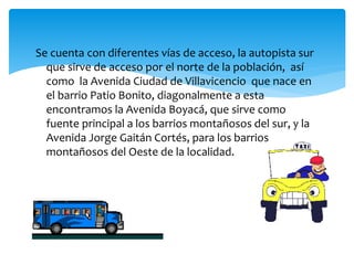 Se cuenta con diferentes vías de acceso, la autopista sur
que sirve de acceso por el norte de la población, así
como la Avenida Ciudad de Villavicencio que nace en
el barrio Patio Bonito, diagonalmente a esta
encontramos la Avenida Boyacá, que sirve como
fuente principal a los barrios montañosos del sur, y la
Avenida Jorge Gaitán Cortés, para los barrios
montañosos del Oeste de la localidad.
 