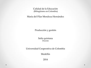 Calidad de la Educación 
(Bilingüismo en Colombia) 
María del Pilar Mendoza Hernández 
Producción y gestión 
Sofía quintana 
Docente 
Universidad Cooperativa de Colombia 
Medellín 
2014 
 