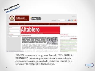 CLICK 
El MEN presenta un programa llamado “COLOMBIA 
BILINGÜE” , con este propone elevar la competencia 
comunicativa en inglés en todo el sistema educativo y 
fortalecer la competitividad nacional. 
 