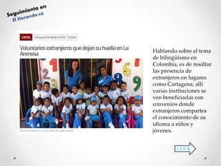 Hablando sobre el tema 
de bilingüismo en 
Colombia, es de resaltar 
las presencia de 
extranjeros en lugares 
como Cartagena; allí 
varias instituciones se 
ven beneficiadas con 
convenios donde 
extranjeros compartes 
el conocimiento de su 
idioma a niños y 
jóvenes. 
CLICK 
 