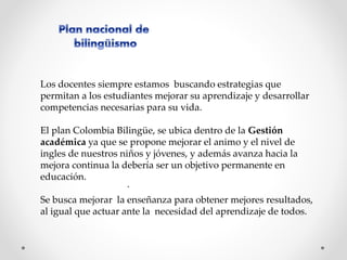 Los docentes siempre estamos buscando estrategias que 
permitan a los estudiantes mejorar su aprendizaje y desarrollar 
competencias necesarias para su vida. 
El plan Colombia Bilingüe, se ubica dentro de la Gestión 
académica ya que se propone mejorar el animo y el nivel de 
ingles de nuestros niños y jóvenes, y además avanza hacia la 
mejora continua la debería ser un objetivo permanente en 
educación. 
. 
Se busca mejorar la enseñanza para obtener mejores resultados, 
al igual que actuar ante la necesidad del aprendizaje de todos. 
 