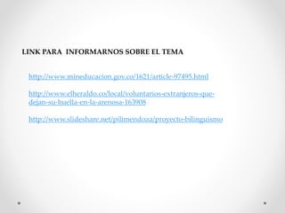LINK PARA INFORMARNOS SOBRE EL TEMA 
http://www.mineducacion.gov.co/1621/article-97495.html 
http://www.elheraldo.co/local/voluntarios-extranjeros-que-dejan- 
su-huella-en-la-arenosa-163908 
http://www.slideshare.net/pilimendoza/proyecto-bilinguismo 
