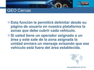 GEO Cercas Esta función le permitirá delimitar desde su página de usuario en nuestra plataforma la zonas que debe cubrir cada vehiculo. Si usted tiene un operador asignado a un área y este sale de la zona asignada la unidad enviara un mensaje avisando que ese vehículo está fuera del área establecida. www.globalbrands.com.mx 