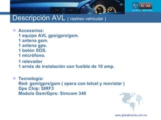 Descripción AVL  ( rastreo vehicular ) Accesorios: 1 equipo AVL gps/gprs/gsm. 1 antena gsm. 1 antena gps. 1 botón SOS. 1 micrófono. 1 relevador 1 arnés de instalación con fusible de 10 amp. Tecnología: Red: gsm/gprs/gsm ( opera con telcel y movistar ) Gps Chip: SIRF3 Modulo Gsm/Gprs: Simcom 340 www.globalbrands.com.mx 